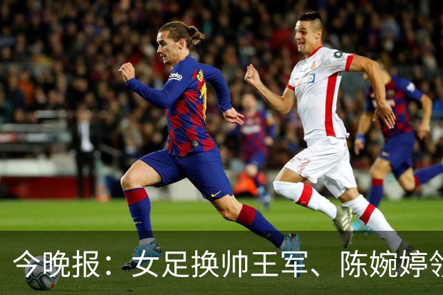 今晚报：女足换帅王军、陈婉婷领跑，足协表扬U20女足的表现