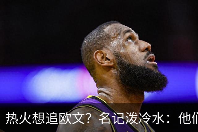热火想追欧文？名记泼冷水：他们什么都拿不出