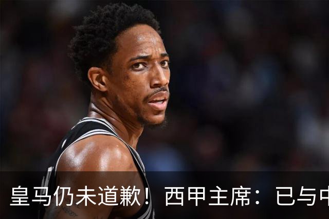 皇马仍未道歉！西甲主席：已与中国驻西班牙大使会面 希望继续合作