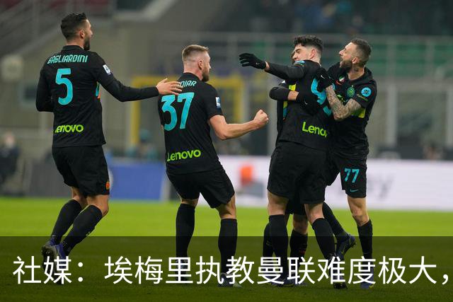 社媒：埃梅里执教曼联难度极大，仅靠高薪很难打动他