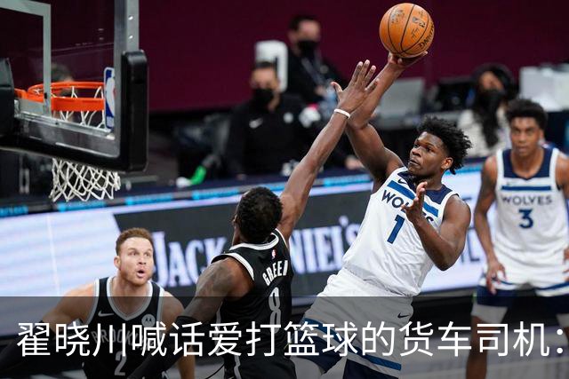 翟晓川喊话爱打篮球的货车司机：来首钢主场为我们加油