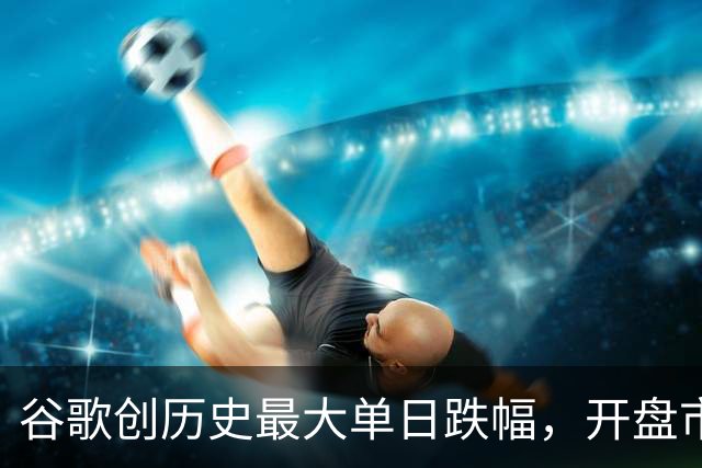 谷歌创历史最大单日跌幅，开盘市值蒸发约5000亿美元