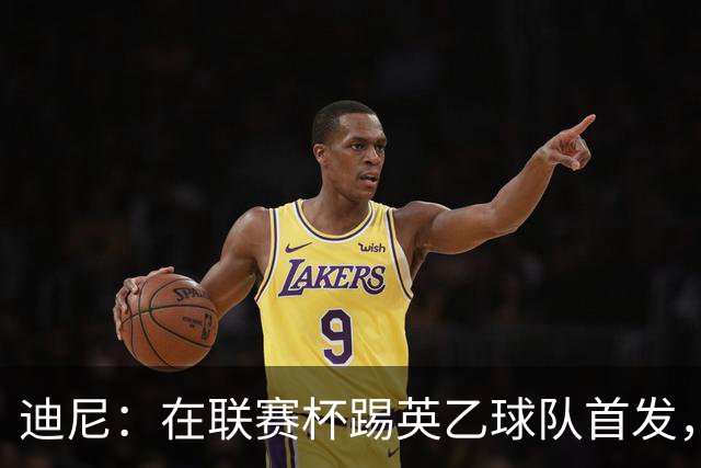 迪尼：在联赛杯踢英乙球队首发，约克雷斯应该感到自己被塔帅冒犯