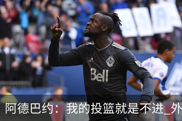 阿德巴约：我的投篮就是不进 外界舆论想让我当替罪羊！