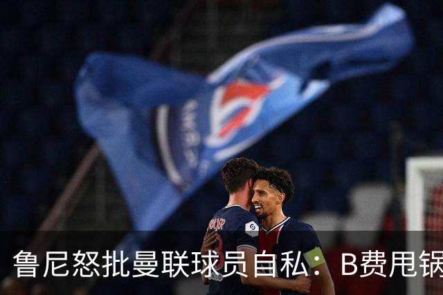 鲁尼怒批曼联球员自私：B费甩锅暴露责任感缺失