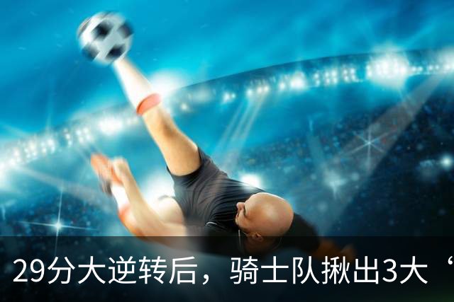 29分大逆转后，骑士队揪出3大“罪臣”，哈登退出顶级球星行列，2.69亿内线成“软脚虾”
